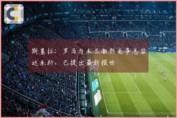 斯基拉：罗马与米兰激烈竞争总监达米科，已提出最新报价