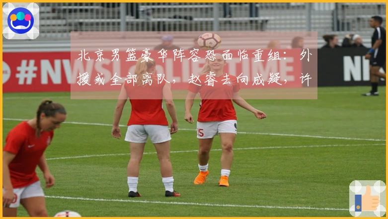 北京男篮豪华阵容恐面临重组：外援或全部离队，赵睿去向成疑，许利民帅位告急