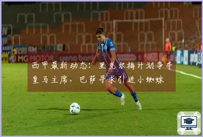 西甲最新动态：里克尔梅计划争夺皇马主席，巴萨寻求引进小蜘蛛
