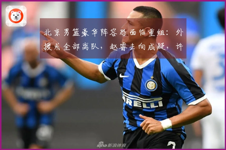 北京男篮豪华阵容恐面临重组:外援或全部离队,赵睿去向成疑,许利民帅位告急